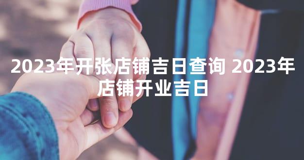 2023年开张店铺吉日查询 2023年店铺开业吉日